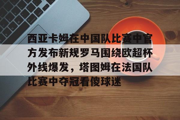西亚卡姆在中国队比赛中官方发布新规罗马围绕欧超杯外线爆发，塔图姆在法国队比赛中夺冠看傻球迷的简单介绍